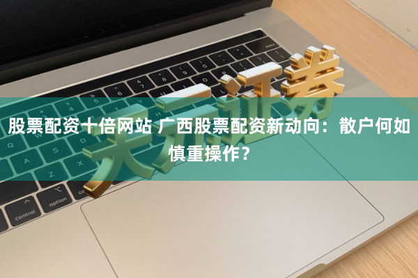 股票配资十倍网站 广西股票配资新动向：散户何如慎重操作？