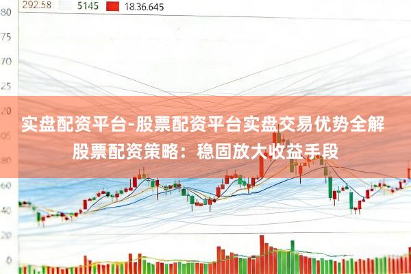 实盘配资平台-股票配资平台实盘交易优势全解 股票配资策略：稳固放大收益手段