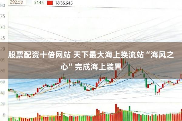 股票配资十倍网站 天下最大海上换流站“海风之心”完成海上装置