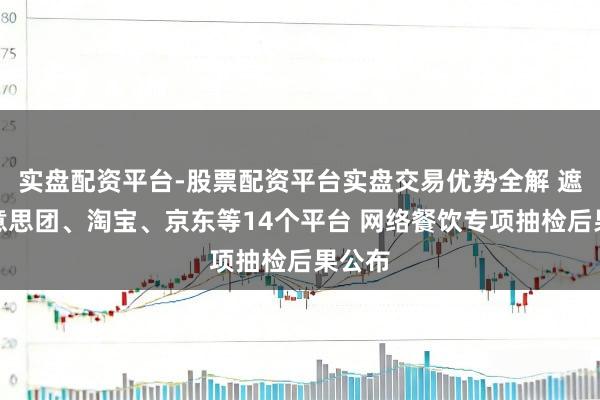 实盘配资平台-股票配资平台实盘交易优势全解 遮掩好意思团、淘宝、京东等14个平台 网络餐饮专项抽检后果公布
