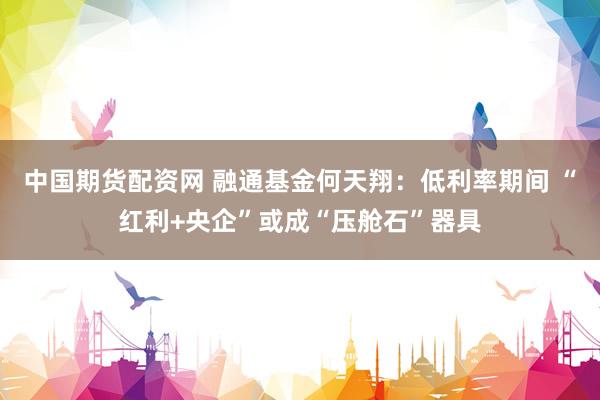 中国期货配资网 融通基金何天翔：低利率期间 “红利+央企”或成“压舱石”器具
