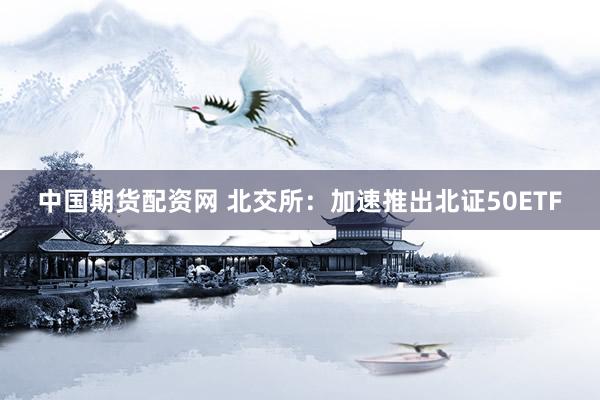 中国期货配资网 北交所：加速推出北证50ETF