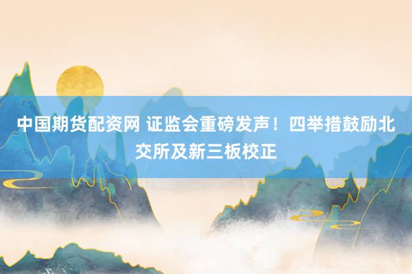 中国期货配资网 证监会重磅发声！四举措鼓励北交所及新三板校正