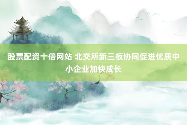 股票配资十倍网站 北交所新三板协同促进优质中小企业加快成长