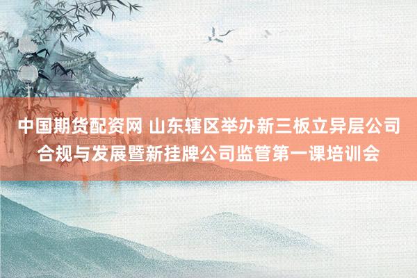 中国期货配资网 山东辖区举办新三板立异层公司合规与发展暨新挂牌公司监管第一课培训会