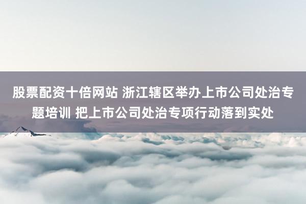 股票配资十倍网站 浙江辖区举办上市公司处治专题培训 把上市公司处治专项行动落到实处