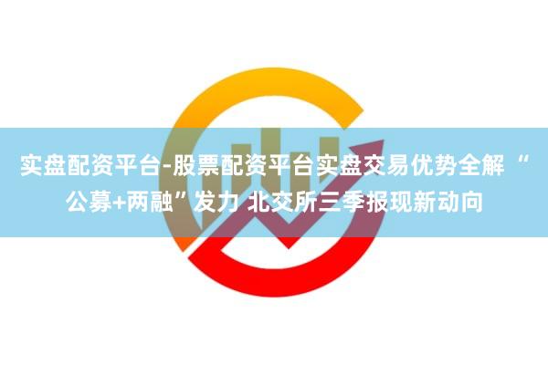 实盘配资平台-股票配资平台实盘交易优势全解 “公募+两融”发力 北交所三季报现新动向