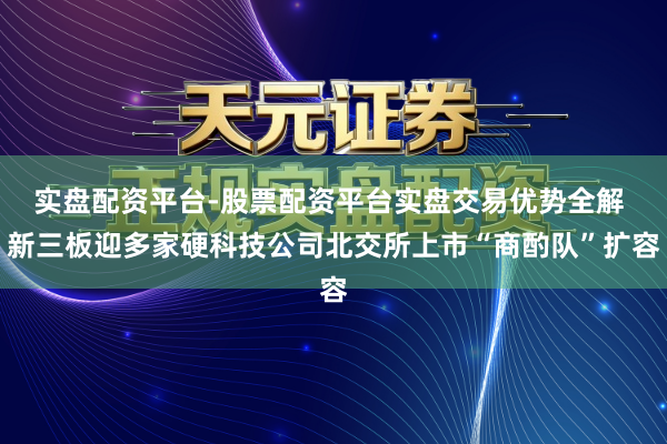 实盘配资平台-股票配资平台实盘交易优势全解 新三板迎多家硬科技公司北交所上市“商酌队”扩容