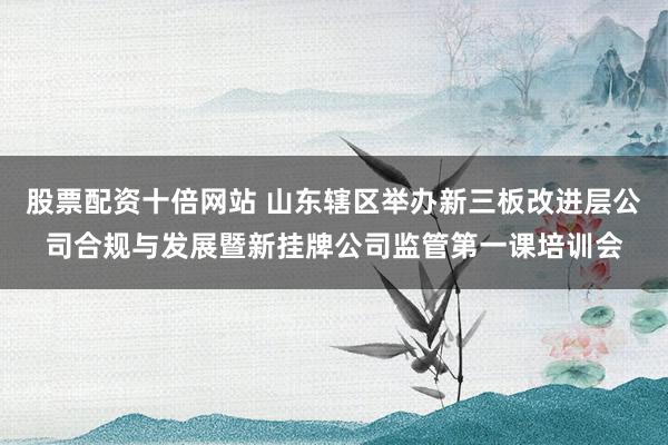 股票配资十倍网站 山东辖区举办新三板改进层公司合规与发展暨新挂牌公司监管第一课培训会