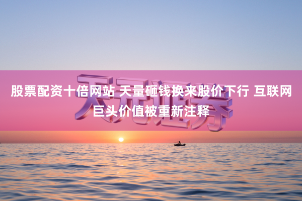 股票配资十倍网站 天量砸钱换来股价下行 互联网巨头价值被重新注释