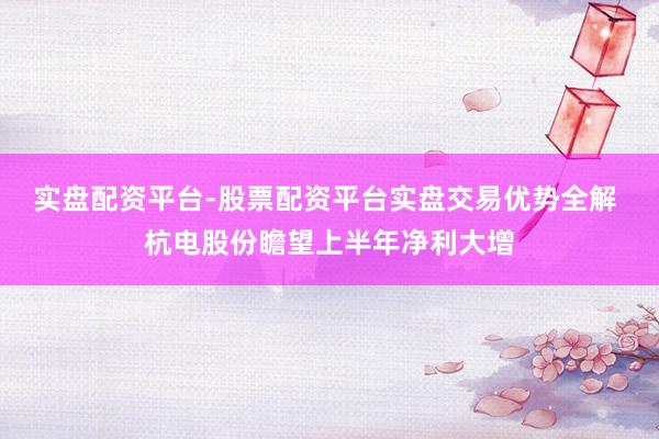 实盘配资平台-股票配资平台实盘交易优势全解 杭电股份瞻望上半年净利大增